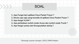 1. Apa Fungsi dari aplikasi Cisco Packet Tracer ?
2. Device apa saja yang tersedia di aplikasi Cisco Packet Tracer ?
3. Apa fungsi VLAN ?
4. Apa perbedaan switch mode Acces dan switch mode Trunk ?
5. Apa fungsi syntax dari Encapsulation dot1q ?
SOAL
Teknologi Layanan Jaringan | 2023 | SMKS Madani
 