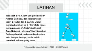LATIHAN
Terdapat 2 PC Client yang memiliki IP
Addres Berbeda, dan kita hanya di
kasih 1 router dan 1 switch. Untuk
menghubungkan ke 2 PC ini kita harus
menggunakan VLAN(Virtual Local
Area Network ) dimana VLAN tersebut
Berfungsi untuk berkomunikasi antara
satu dengan lainnya, seolah-olah
berada di saluran yang sama
Teknologi Layanan Jaringan | 2023 | SMKS Madani
 