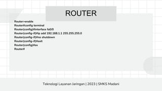 ROUTER
Router>enable
Router#config terminal
Router(config)#interface fa0/0
Router(config-if)#ip add 192.168.1.1 255.255.255.0
Router(config-if)#no shutdown
Router(config-if)#exit
Router(config)#ex
Router#
Teknologi Layanan Jaringan | 2023 | SMKS Madani
 