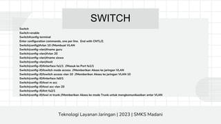 SWITCH
Switch
Switch>enable
Switch#config terminal
Enter configuration commands, one per line. End with CNTL/Z.
Switch(config)#vlan 10 //Membuat VLAN
Switch(config-vlan)#name guru
Switch(config-vlan)#vlan 20
Switch(config-vlan)#name siswa
Switch(config-vlan)#exit
Switch(config-if)#interface fa1/1 //Masuk ke Port fa1/1
Switch(config-if)#switch mode access //Memberikan Akses ke jaringan VLAN
Switch(config-if)#switch access vlan 10 //Memberikan Akses ke jaringan VLAN 10
Switch(config-if)#interface fa0/1
Switch(config-if)#swi m acc
Switch(config-if)#swi acc vlan 20
Switch(config-if)#int fa2/1
Switch(config-if)#swi m trunk //Memberikan Akses ke mode Trunk untuk mengkomunikasikan antar VLAN
Teknologi Layanan Jaringan | 2023 | SMKS Madani
 