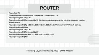 ROUTER
Router#conf t
Enter configuration commands, one per line. End with CNTL/Z.
Router(config)#int fa0/0.10
Router(config-subif)#encap dot1q 10 //Untuk menghubungkan antar sub interfaces dari masing
masing VLAN
Router(config-subif)#ip add 192.168.10.1 255.255.255.0 //Memasukkan IP Default Gatway
Router(config-subif)#ex
Router(config)#int fa0/0.20
Router(config-subif)#encap dot1q 20
Router(config-subif)#ip add 192.168.20.1 255.255.255.0
Router(config-subif)#ex
Teknologi Layanan Jaringan | 2023 | SMKS Madani
 