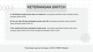 A. Switchport mode access atau sw mode acc: merupakan perintah untuk memberi akses
jaringan pada VLAN.
B. Sw acc vlan 10 atau switchport access vlan 10: merupakan perintah untuk memberi
akses jaringan pada VLAN 10.
C.Sw mode trunk atau switchport mode trunk: merupakan perintah memberi hak akses
jaringan pada mode trunk untuk mengkomunikasikan antar VLAN.
KETERANGAN SWITCH
Teknologi Layanan Jaringan | 2023 | SMKS Madani
 