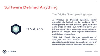 Tina OS, the Cloud operating system
À l’initiative de Dassault Systèmes, leader
européen du logiciel, et du fondateur de l’
hébergement à valeur ajoutée Agarik, Outscale
a été créée en 2010 pour mettre en œuvre une
infrastructure Cloud sécurisée, automatisée et
pilotée au moyen d’un logiciel entièrement
maîtrisé par nos équipes.
TINA OS (Cloud Manager propriétaire s’
appuyant sur des briques Open Source)
répondant aux standards du marché en terme d’
API et compatible avec le service Amazon EC2™
Software Defined Anything
29Hackathon Cisco Smart Cities - Workshop
 