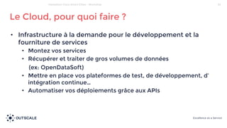 • Infrastructure à la demande pour le développement et la
fourniture de services
• Montez vos services
• Récupérer et traiter de gros volumes de données
(ex: OpenDataSoft)
• Mettre en place vos plateformes de test, de développement, d’
intégration continue…
• Automatiser vos déploiements grâce aux APIs
Le Cloud, pour quoi faire ?
33Hackathon Cisco Smart Cities - Workshop
 