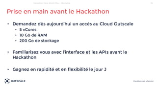• Demandez dès aujourd’hui un accès au Cloud Outscale
• 5 vCores
• 10 Go de RAM
• 200 Go de stockage
• Familiarisez vous avec l’interface et les APIs avant le
Hackathon
• Gagnez en rapidité et en flexibilité le jour J
Prise en main avant le Hackathon
34Hackathon Cisco Smart Cities - Workshop
 
