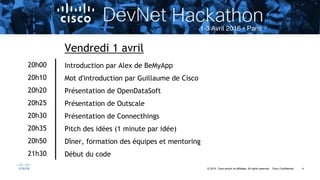 4© 2015 Cisco and/or its affiliates. All rights reserved. Cisco Confidential
20h00
20h10
20h20
20h25
20h30
20h35
20h50
21h30
Vendredi 1 avril
Introduction par Alex de BeMyApp
Mot d'introduction par Guillaume de Cisco
Présentation de OpenDataSoft
Présentation de Outscale
Présentation de Connecthings
Pitch des idées (1 minute par idée)
Dîner, formation des équipes et mentoring
Début du code
 