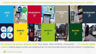 40
CONNECTHINGS IoT SERVICES ARE UP AND RUNNING IN 20 EUROPEAN CITIES AND RIO DE JANEIRO
We connect the passive physical world (bus stops, shop windows, monuments … ) to relevant digital
content, making objects active and enabling them to communicate directly with the citizens’ smartphones.
 