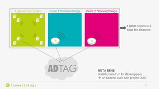 43
Espace Cisco Flare Point 1 *Connecthings Point 2 *Connecthings
1 2
3 4
5 6
7 8
1 UUID commun à
tous les beacons
NOTA BENE
Distribution d’un kit développeur
➔ un beacon avec son propre UUID
 