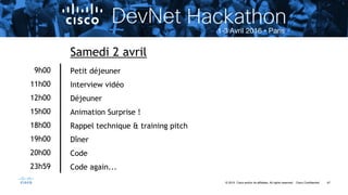 47© 2015 Cisco and/or its affiliates. All rights reserved. Cisco Confidential
9h00
11h00
12h00
15h00
18h00
19h00
20h00
23h59
Samedi 2 avril
Petit déjeuner
Interview vidéo
Déjeuner
Animation Surprise !
Rappel technique & training pitch
Dîner
Code
Code again...
 