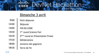 48© 2015 Cisco and/or its affiliates. All rights reserved. Cisco Confidential
9h00
12h00
14h00
14h30
16h30
17h30
18h00
18h30
Dimanche 3 avril
Petit déjeuner
Déjeuner
FIN DU CODE
1er
round Science Fair
2ème
round en Présentation Finale
Délibérations
Annonce des gagnants
Verre de fin
 