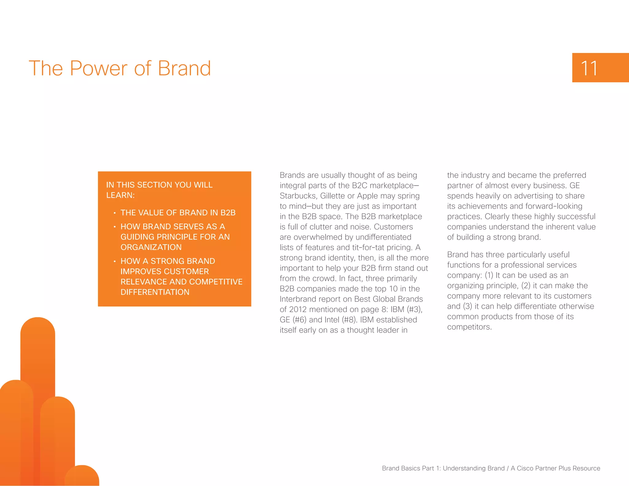 The Power of Brand                                                                                                                   11



                                       Brands are usually thought of as being             the industry and became the preferred
       In this section you will        integral parts of the B2C marketplace—             partner of almost every business. GE
       learn:                          Starbucks, Gillette or Apple may spring            spends heavily on advertising to share
                                       to mind—but they are just as important             its achievements and forward-looking
        •	 The value of brand in B2B   in the B2B space. The B2B marketplace              practices. Clearly these highly successful
        •	 How brand serves as a       is full of clutter and noise. Customers            companies understand the inherent value
           guiding principle for an    are overwhelmed by undifferentiated                of building a strong brand.
           organization                lists of features and tit-for-tat pricing. A
                                       strong brand identity, then, is all the more       Brand has three particularly useful
        •	 How a strong brand                                                             functions for a professional services
           improves customer           important to help your B2B firm stand out
                                       from the crowd. In fact, three primarily           company: (1) It can be used as an
           relevance and competitive                                                      organizing principle, (2) it can make the
           differentiation             B2B companies made the top 10 in the
                                       Interbrand report on Best Global Brands            company more relevant to its customers
                                       of 2012 mentioned on page 8: IBM (#3),             and (3) it can help differentiate otherwise
                                       GE (#6) and Intel (#8). IBM established            common products from those of its
                                       itself early on as a thought leader in             competitors.




                                                                     Brand Basics Part 1: Understanding Brand / A Cisco Partner Plus Resource
 