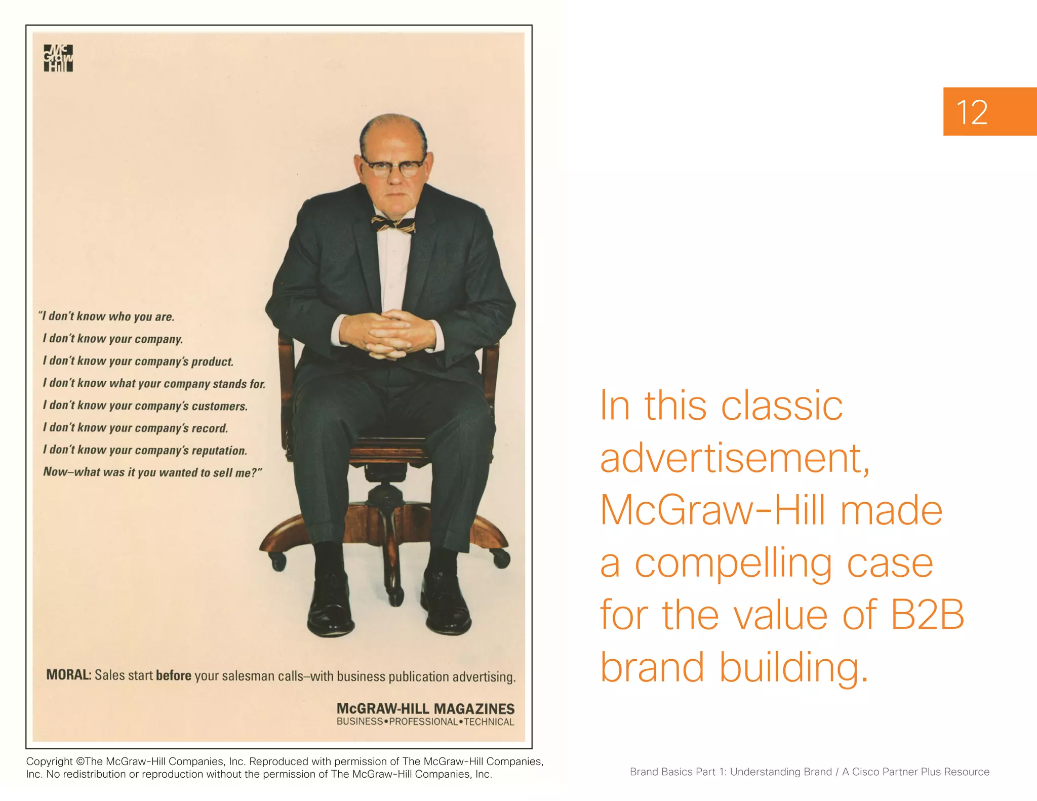 12




                                                                                                      In this classic
                                                                                                      advertisement,
                                                                                                      McGraw-Hill made
                                                                                                      a compelling case
                                                                                                      for the value of B2B
                                                                                                      brand building.
Copyright ©The McGraw-Hill Companies, Inc. Reproduced with permission of The McGraw-Hill Companies,
Inc. No redistribution or reproduction without the permission of The McGraw-Hill Companies, Inc.       Brand Basics Part 1: Understanding Brand / A Cisco Partner Plus Resource
 