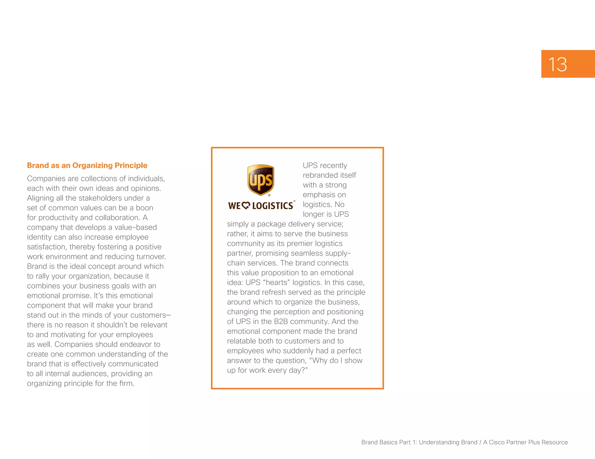 13



Brand as an Organizing Principle                                      UPS recently
Companies are collections of individuals,                             rebranded itself
each with their own ideas and opinions.                               with a strong
Aligning all the stakeholders under a                                 emphasis on
set of common values can be a boon                                    logistics. No
for productivity and collaboration. A                                 longer is UPS
company that develops a value-based           simply a package delivery service;
identity can also increase employee           rather, it aims to serve the business
satisfaction, thereby fostering a positive    community as its premier logistics
work environment and reducing turnover.       partner, promising seamless supply-
Brand is the ideal concept around which       chain services. The brand connects
to rally your organization, because it        this value proposition to an emotional
combines your business goals with an          idea: UPS “hearts” logistics. In this case,
emotional promise. It’s this emotional        the brand refresh served as the principle
component that will make your brand           around which to organize the business,
stand out in the minds of your customers—     changing the perception and positioning
there is no reason it shouldn’t be relevant   of UPS in the B2B community. And the
to and motivating for your employees          emotional component made the brand
as well. Companies should endeavor to         relatable both to customers and to
create one common understanding of the        employees who suddenly had a perfect
brand that is effectively communicated        answer to the question, “Why do I show
to all internal audiences, providing an       up for work every day?”
organizing principle for the firm.




                                                                                       Brand Basics Part 1: Understanding Brand / A Cisco Partner Plus Resource
 