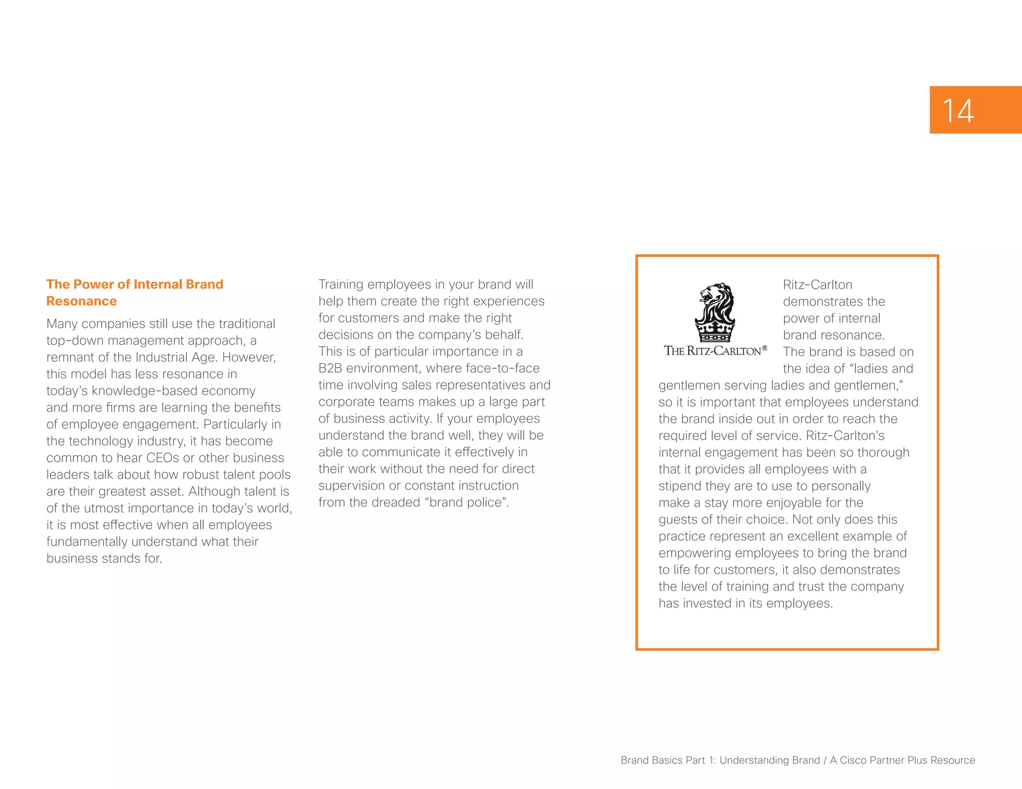 14



The Power of Internal Brand                    Training employees in your brand will                                    Ritz-Carlton
Resonance                                      help them create the right experiences                                   demonstrates the
Many companies still use the traditional       for customers and make the right                                         power of internal
top-down management approach, a                decisions on the company’s behalf.                                       brand resonance.
remnant of the Industrial Age. However,        This is of particular importance in a                                    The brand is based on
this model has less resonance in               B2B environment, where face-to-face                                      the idea of “ladies and
today’s knowledge-based economy                time involving sales representatives and          gentlemen serving ladies and gentlemen,”
and more firms are learning the benefits       corporate teams makes up a large part             so it is important that employees understand
of employee engagement. Particularly in        of business activity. If your employees           the brand inside out in order to reach the
the technology industry, it has become         understand the brand well, they will be           required level of service. Ritz-Carlton’s
common to hear CEOs or other business          able to communicate it effectively in             internal engagement has been so thorough
leaders talk about how robust talent pools     their work without the need for direct            that it provides all employees with a
are their greatest asset. Although talent is   supervision or constant instruction               stipend they are to use to personally
of the utmost importance in today’s world,     from the dreaded “brand police”.                  make a stay more enjoyable for the
it is most effective when all employees                                                          guests of their choice. Not only does this
fundamentally understand what their                                                              practice represent an excellent example of
business stands for.                                                                             empowering employees to bring the brand
                                                                                                 to life for customers, it also demonstrates
                                                                                                 the level of training and trust the company
                                                                                                 has invested in its employees.




                                                                                          Brand Basics Part 1: Understanding Brand / A Cisco Partner Plus Resource
 