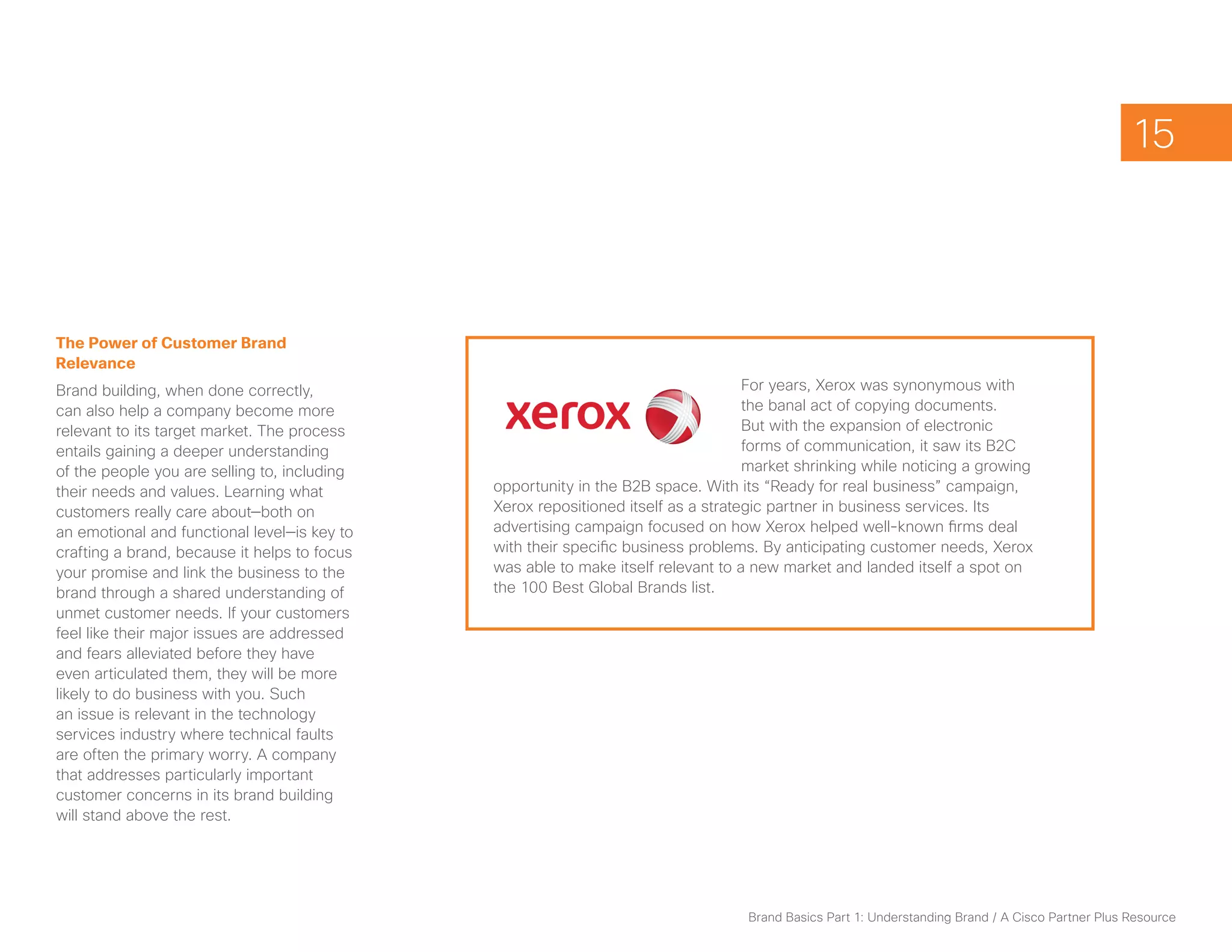 15



The Power of Customer Brand
Relevance
Brand building, when done correctly,                                               For years, Xerox was synonymous with
can also help a company become more                                                the banal act of copying documents.
relevant to its target market. The process                                         But with the expansion of electronic
entails gaining a deeper understanding                                             forms of communication, it saw its B2C
of the people you are selling to, including                                        market shrinking while noticing a growing
their needs and values. Learning what         opportunity in the B2B space. With its “Ready for real business” campaign,
customers really care about—both on           Xerox repositioned itself as a strategic partner in business services. Its
an emotional and functional level—is key to   advertising campaign focused on how Xerox helped well-known firms deal
crafting a brand, because it helps to focus   with their specific business problems. By anticipating customer needs, Xerox
your promise and link the business to the     was able to make itself relevant to a new market and landed itself a spot on
brand through a shared understanding of       the 100 Best Global Brands list.
unmet customer needs. If your customers
feel like their major issues are addressed
and fears alleviated before they have
even articulated them, they will be more
likely to do business with you. Such
an issue is relevant in the technology
services industry where technical faults
are often the primary worry. A company
that addresses particularly important
customer concerns in its brand building
will stand above the rest.




                                                                                  Brand Basics Part 1: Understanding Brand / A Cisco Partner Plus Resource
 