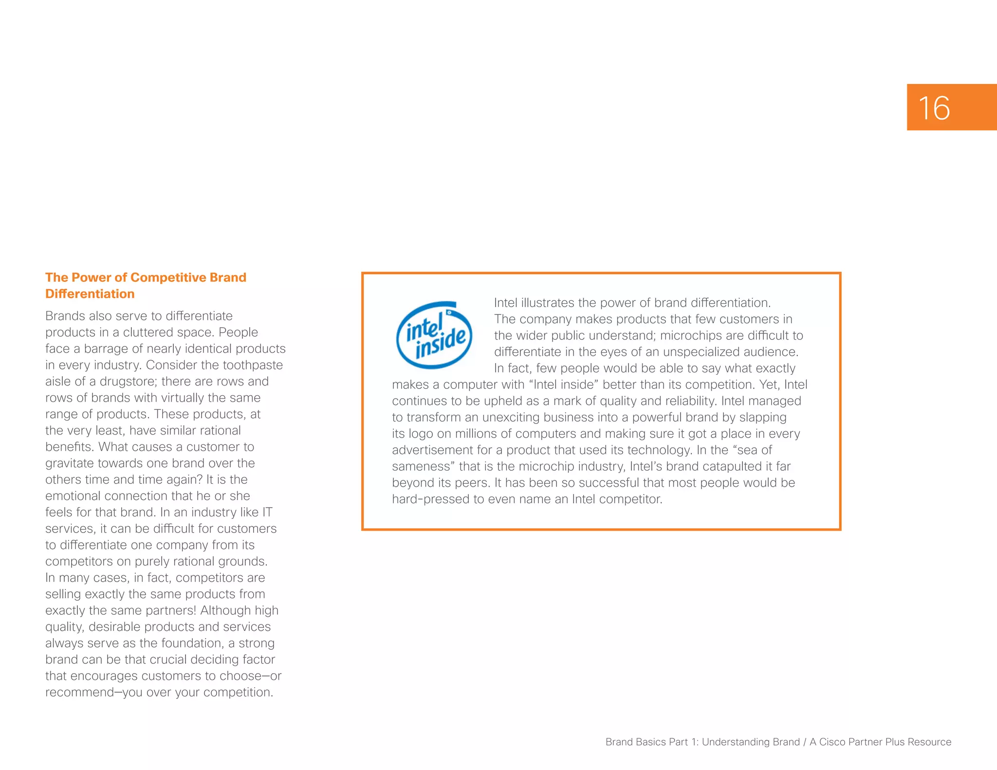 16



The Power of Competitive Brand
Differentiation
                                                                   Intel illustrates the power of brand differentiation.
Brands also serve to differentiate                                 The company makes products that few customers in
products in a cluttered space. People                              the wider public understand; microchips are difficult to
face a barrage of nearly identical products                        differentiate in the eyes of an unspecialized audience.
in every industry. Consider the toothpaste                         In fact, few people would be able to say what exactly
aisle of a drugstore; there are rows and       makes a computer with “Intel inside” better than its competition. Yet, Intel
rows of brands with virtually the same         continues to be upheld as a mark of quality and reliability. Intel managed
range of products. These products, at          to transform an unexciting business into a powerful brand by slapping
the very least, have similar rational          its logo on millions of computers and making sure it got a place in every
benefits. What causes a customer to            advertisement for a product that used its technology. In the “sea of
gravitate towards one brand over the           sameness” that is the microchip industry, Intel’s brand catapulted it far
others time and time again? It is the          beyond its peers. It has been so successful that most people would be
emotional connection that he or she            hard-pressed to even name an Intel competitor.
feels for that brand. In an industry like IT
services, it can be difficult for customers
to differentiate one company from its
competitors on purely rational grounds.
In many cases, in fact, competitors are
selling exactly the same products from
exactly the same partners! Although high
quality, desirable products and services
always serve as the foundation, a strong
brand can be that crucial deciding factor
that encourages customers to choose—or
recommend—you over your competition.


                                                                                      Brand Basics Part 1: Understanding Brand / A Cisco Partner Plus Resource
 