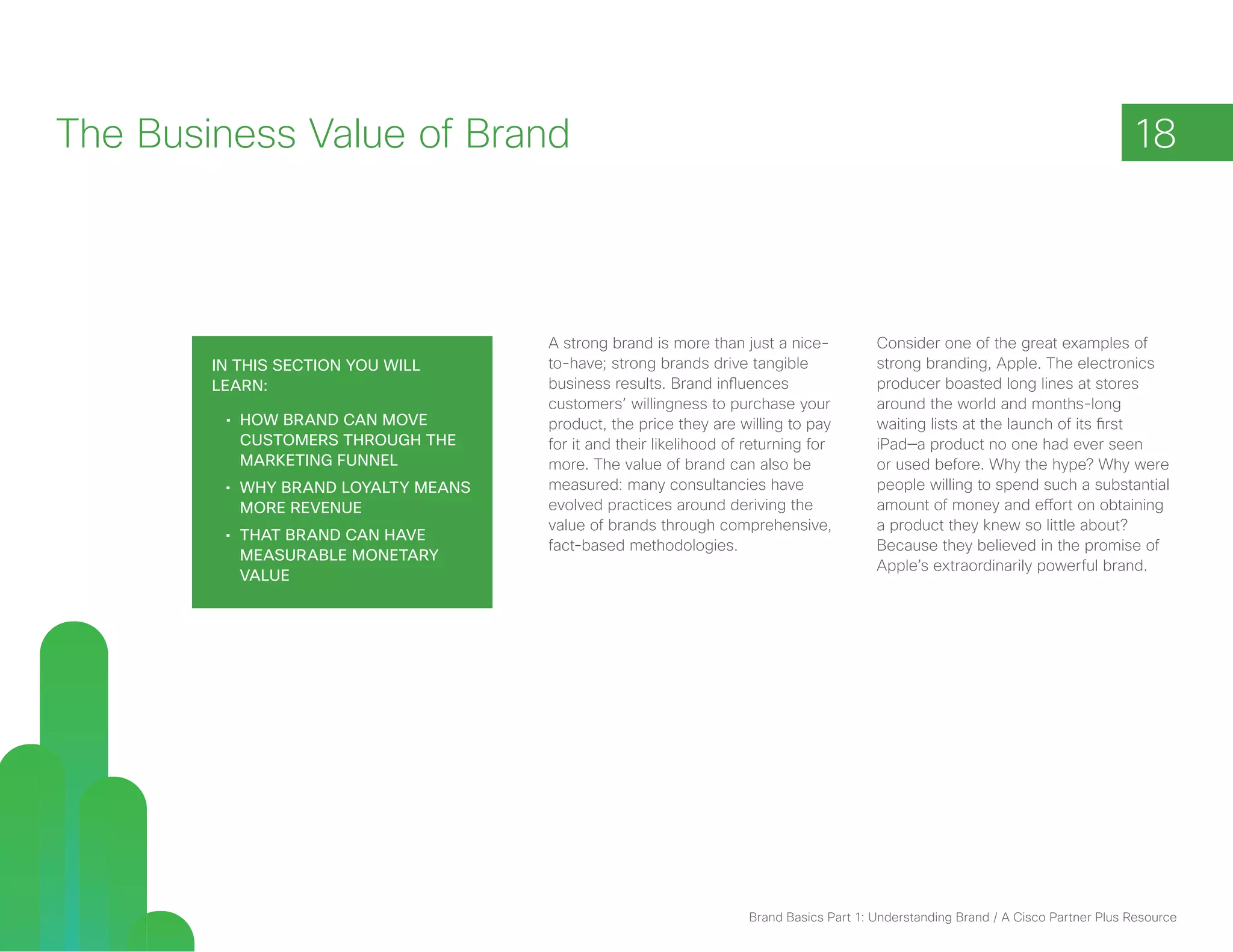 The Business Value of Brand                                                                                                          18



                                      A strong brand is more than just a nice-            Consider one of the great examples of
        In this section you will      to-have; strong brands drive tangible               strong branding, Apple. The electronics
        learn:                        business results. Brand influences                  producer boasted long lines at stores
                                      customers’ willingness to purchase your             around the world and months-long
         •	 How brand can move        product, the price they are willing to pay          waiting lists at the launch of its first
            customers through the     for it and their likelihood of returning for        iPad—a product no one had ever seen
            marketing funnel          more. The value of brand can also be                or used before. Why the hype? Why were
         •	 Why brand loyalty means   measured: many consultancies have                   people willing to spend such a substantial
            more revenue              evolved practices around deriving the               amount of money and effort on obtaining
                                      value of brands through comprehensive,              a product they knew so little about?
         •	 That brand can have
                                      fact-based methodologies.                           Because they believed in the promise of
            measurable monetary
                                                                                          Apple’s extraordinarily powerful brand.
            value




                                                                     Brand Basics Part 1: Understanding Brand / A Cisco Partner Plus Resource
 