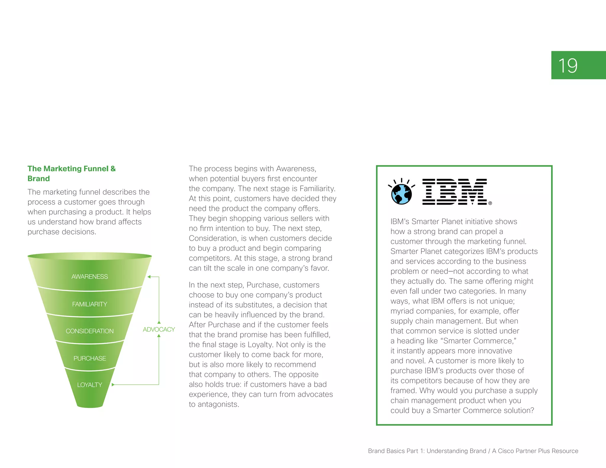 19



The Marketing Funnel &                     The process begins with Awareness,
Brand                                      when potential buyers first encounter
The marketing funnel describes the         the company. The next stage is Familiarity.
process a customer goes through            At this point, customers have decided they
when purchasing a product. It helps        need the product the company offers.
us understand how brand affects            They begin shopping various sellers with             IBM’s Smarter Planet initiative shows
purchase decisions.                        no firm intention to buy. The next step,             how a strong brand can propel a
                                           Consideration, is when customers decide              customer through the marketing funnel.
                                           to buy a product and begin comparing                 Smarter Planet categorizes IBM’s products
                                           competitors. At this stage, a strong brand           and services according to the business
                                           can tilt the scale in one company’s favor.           problem or need—not according to what
            AWARENESS
                                           In the next step, Purchase, customers                they actually do. The same offering might
                                           choose to buy one company’s product                  even fall under two categories. In many
            FAMILIARITY                    instead of its substitutes, a decision that          ways, what IBM offers is not unique;
                                           can be heavily influenced by the brand.              myriad companies, for example, offer
                                           After Purchase and if the customer feels             supply chain management. But when
          CONSIDERATION         ADVOCACY                                                        that common service is slotted under
                                           that the brand promise has been fulfilled,
                                           the final stage is Loyalty. Not only is the          a heading like “Smarter Commerce,”
                                           customer likely to come back for more,               it instantly appears more innovative
             PURCHASE                                                                           and novel. A customer is more likely to
                                           but is also more likely to recommend
                                           that company to others. The opposite                 purchase IBM’s products over those of
                                           also holds true: if customers have a bad             its competitors because of how they are
              LOYALTY
                                           experience, they can turn from advocates             framed. Why would you purchase a supply
                                           to antagonists.                                      chain management product when you
                                                                                                could buy a Smarter Commerce solution?




                                                                                         Brand Basics Part 1: Understanding Brand / A Cisco Partner Plus Resource
 