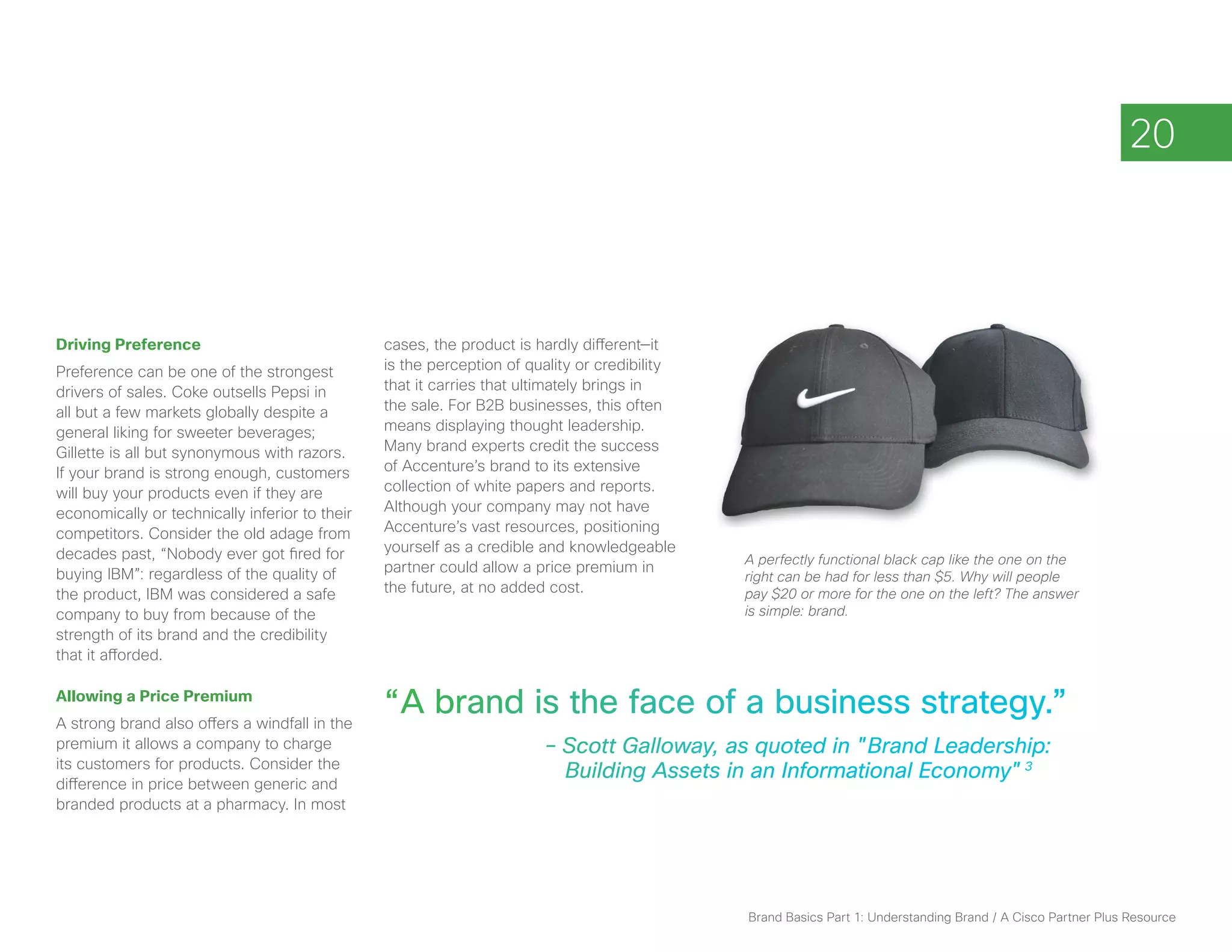 20




Driving Preference                              cases, the product is hardly different—it
Preference can be one of the strongest          is the perception of quality or credibility
drivers of sales. Coke outsells Pepsi in        that it carries that ultimately brings in
all but a few markets globally despite a        the sale. For B2B businesses, this often
general liking for sweeter beverages;           means displaying thought leadership.
Gillette is all but synonymous with razors.     Many brand experts credit the success
If your brand is strong enough, customers       of Accenture’s brand to its extensive
will buy your products even if they are         collection of white papers and reports.
economically or technically inferior to their   Although your company may not have
competitors. Consider the old adage from        Accenture’s vast resources, positioning
decades past, “Nobody ever got fired for        yourself as a credible and knowledgeable
                                                                                              A perfectly functional black cap like the one on the
buying IBM”: regardless of the quality of       partner could allow a price premium in
                                                                                              right can be had for less than $5. Why will people
the product, IBM was considered a safe          the future, at no added cost.                 pay $20 or more for the one on the left? The answer
company to buy from because of the                                                            is simple: brand.
strength of its brand and the credibility
that it afforded.

Allowing a Price Premium
A strong brand also offers a windfall in the
                                                “ A brand is the face of a business strategy.”
premium it allows a company to charge                		                – Scott Galloway, as quoted in "Brand Leadership:
its customers for products. Consider the
                                                      		                 Building Assets in an Informational Economy" 3
difference in price between generic and
branded products at a pharmacy. In most




                                                                                              Brand Basics Part 1: Understanding Brand / A Cisco Partner Plus Resource
 