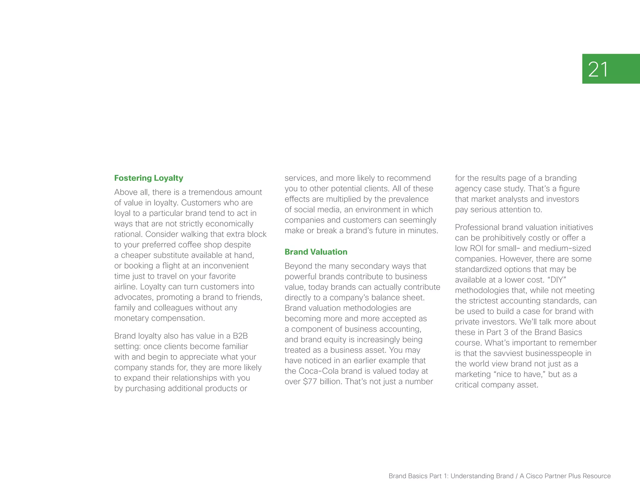21



Fostering Loyalty                             services, and more likely to recommend            for the results page of a branding
Above all, there is a tremendous amount       you to other potential clients. All of these      agency case study. That’s a figure
of value in loyalty. Customers who are        effects are multiplied by the prevalence          that market analysts and investors
loyal to a particular brand tend to act in    of social media, an environment in which          pay serious attention to.
ways that are not strictly economically       companies and customers can seemingly
                                              make or break a brand’s future in minutes.        Professional brand valuation initiatives
rational. Consider walking that extra block                                                     can be prohibitively costly or offer a
to your preferred coffee shop despite                                                           low ROI for small- and medium-sized
a cheaper substitute available at hand,       Brand Valuation
                                                                                                companies. However, there are some
or booking a flight at an inconvenient        Beyond the many secondary ways that               standardized options that may be
time just to travel on your favorite          powerful brands contribute to business            available at a lower cost. “DIY”
airline. Loyalty can turn customers into      value, today brands can actually contribute       methodologies that, while not meeting
advocates, promoting a brand to friends,      directly to a company’s balance sheet.            the strictest accounting standards, can
family and colleagues without any             Brand valuation methodologies are                 be used to build a case for brand with
monetary compensation.                        becoming more and more accepted as                private investors. We’ll talk more about
                                              a component of business accounting,               these in Part 3 of the Brand Basics
Brand loyalty also has value in a B2B         and brand equity is increasingly being
setting: once clients become familiar                                                           course. What’s important to remember
                                              treated as a business asset. You may              is that the savviest businesspeople in
with and begin to appreciate what your        have noticed in an earlier example that
company stands for, they are more likely                                                        the world view brand not just as a
                                              the Coca-Cola brand is valued today at            marketing “nice to have,” but as a
to expand their relationships with you        over $77 billion. That’s not just a number
by purchasing additional products or                                                            critical company asset.




                                                                           Brand Basics Part 1: Understanding Brand / A Cisco Partner Plus Resource
 