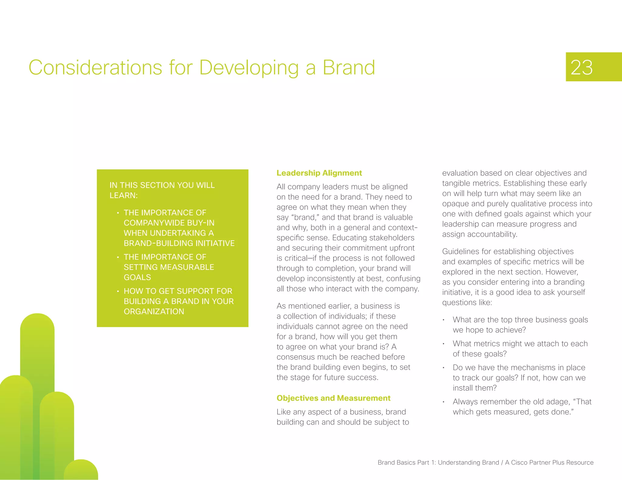 Considerations for Developing a Brand                                                                                                23



                                        Leadership Alignment                              evaluation based on clear objectives and
        In this section you will        All company leaders must be aligned               tangible metrics. Establishing these early
        learn:                          on the need for a brand. They need to             on will help turn what may seem like an
                                        agree on what they mean when they                 opaque and purely qualitative process into
         •	 The importance of                                                             one with defined goals against which your
                                        say “brand,” and that brand is valuable
            companywide buy-in                                                            leadership can measure progress and
                                        and why, both in a general and context-
            when undertaking a                                                            assign accountability.
                                        specific sense. Educating stakeholders
            brand-building initiative
                                        and securing their commitment upfront             Guidelines for establishing objectives
         •	 The importance of           is critical—if the process is not followed        and examples of specific metrics will be
            setting measurable          through to completion, your brand will            explored in the next section. However,
            goals                       develop inconsistently at best, confusing         as you consider entering into a branding
         •	 How to get support for      all those who interact with the company.          initiative, it is a good idea to ask yourself
            building a brand in your                                                      questions like:
                                        As mentioned earlier, a business is
            organization
                                        a collection of individuals; if these             •	 What are the top three business goals
                                        individuals cannot agree on the need                 we hope to achieve?
                                        for a brand, how will you get them
                                        to agree on what your brand is? A                 •	 What metrics might we attach to each
                                        consensus much be reached before                     of these goals?
                                        the brand building even begins, to set            •	 Do we have the mechanisms in place
                                        the stage for future success.                        to track our goals? If not, how can we
                                                                                             install them?
                                        Objectives and Measurement                        •	 Always remember the old adage, “That
                                        Like any aspect of a business, brand                 which gets measured, gets done.”
                                        building can and should be subject to




                                                                     Brand Basics Part 1: Understanding Brand / A Cisco Partner Plus Resource
 