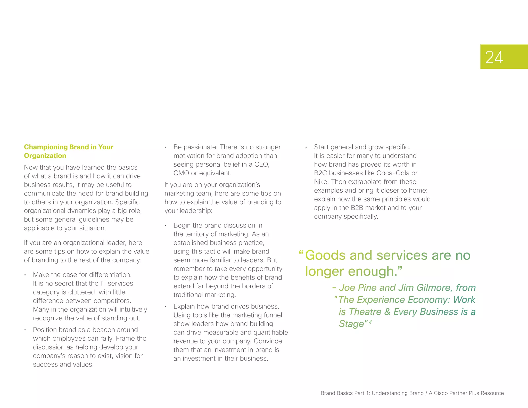 24



Championing Brand in Your                      •	 Be passionate. There is no stronger       •	 Start general and grow specific.
Organization                                      motivation for brand adoption than           It is easier for many to understand
Now that you have learned the basics              seeing personal belief in a CEO,             how brand has proved its worth in
of what a brand is and how it can drive           CMO or equivalent.                           B2C businesses like Coca-Cola or
business results, it may be useful to          If you are on your organization’s               Nike. Then extrapolate from these
communicate the need for brand building        marketing team, here are some tips on           examples and bring it closer to home:
to others in your organization. Specific       how to explain the value of branding to         explain how the same principles would
organizational dynamics play a big role,       your leadership:                                apply in the B2B market and to your
but some general guidelines may be                                                             company specifically.
applicable to your situation.                  •	 Begin the brand discussion in
                                                  the territory of marketing. As an
If you are an organizational leader, here         established business practice,
are some tips on how to explain the value
of branding to the rest of the company:
                                                  using this tactic will make brand
                                                  seem more familiar to leaders. But       “ Goods and services are no
•	 Make the case for differentiation.
                                                  remember to take every opportunity
                                                  to explain how the benefits of brand
                                                                                             longer enough.”
   It is no secret that the IT services
   category is cluttered, with little
                                                  extend far beyond the borders of          	       – Joe Pine and Jim Gilmore, from
                                                  traditional marketing.
   difference between competitors.                                                                  "The Experience Economy: Work
   Many in the organization will intuitively   •	 Explain how brand drives business.
                                                  Using tools like the marketing funnel,              is Theatre & Every Business is a
   recognize the value of standing out.
                                                  show leaders how brand building                     Stage"4
•	 Position brand as a beacon around              can drive measurable and quantifiable
   which employees can rally. Frame the           revenue to your company. Convince
   discussion as helping develop your             them that an investment in brand is
   company’s reason to exist, vision for          an investment in their business.
   success and values.



                                                                                                Brand Basics Part 1: Understanding Brand / A Cisco Partner Plus Resource
 