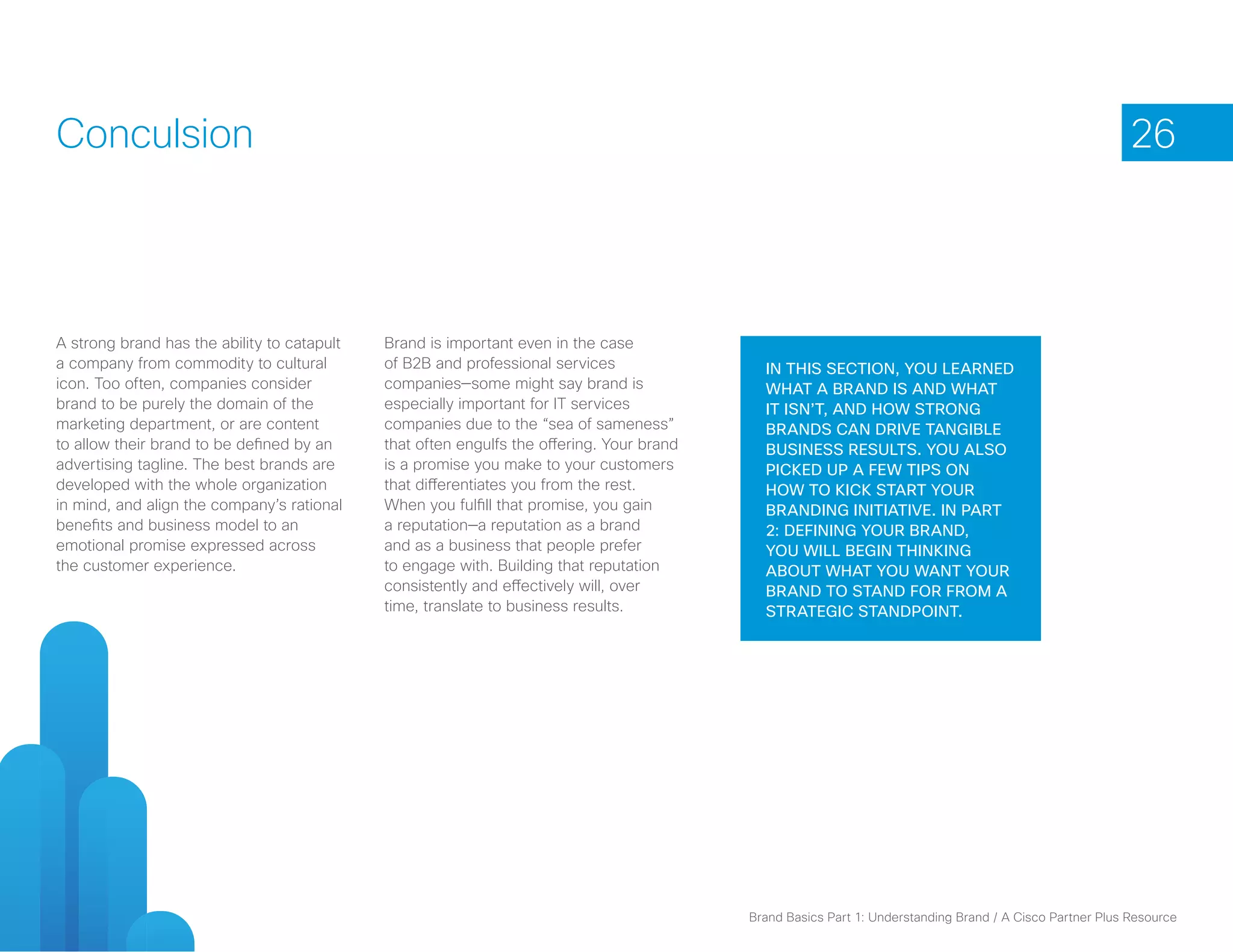 Conculsion                                                                                                                                                 26



A strong brand has the ability to catapult   Brand is important even in the case
a company from commodity to cultural         of B2B and professional services                In this section, you learned
icon. Too often, companies consider          companies—some might say brand is               what a brand is and what
brand to be purely the domain of the         especially important for IT services            it isn’t, and how strong
marketing department, or are content         companies due to the “sea of sameness”          brands can drive tangible
to allow their brand to be defined by an     that often engulfs the offering. Your brand     business results. You also
advertising tagline. The best brands are     is a promise you make to your customers         picked up a few tips on
developed with the whole organization        that differentiates you from the rest.          how to kick start your
in mind, and align the company’s rational    When you fulfill that promise, you gain         branding initiative. In Part
benefits and business model to an            a reputation—a reputation as a brand            2: Defining Your Brand,
emotional promise expressed across           and as a business that people prefer            you will begin thinking
the customer experience.                     to engage with. Building that reputation        about what you want your
                                             consistently and effectively will, over         brand to stand for from a
                                             time, translate to business results.            strategic standpoint.




                                                                                           Brand Basics Part 1: Understanding Brand / A Cisco Partner Plus Resource
 