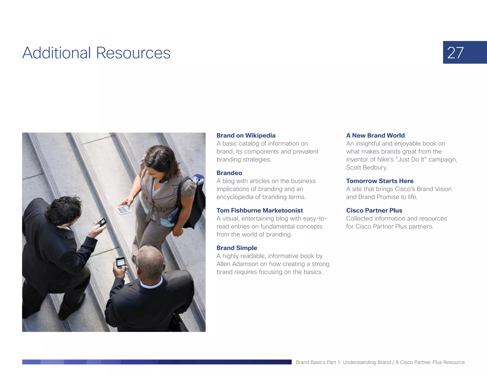 Additional Resources                                                                                                27



                       Brand on Wikipedia                                A New Brand World
                       A basic catalog of information on                 An insightful and enjoyable book on
                       brand, its components and prevalent               what makes brands great from the
                       branding strategies.                              inventor of Nike's "Just Do It" campaign,
                                                                         Scott Bedbury.
                       Brandeo
                       A blog with articles on the business              Tomorrow Starts Here
                       implications of branding and an                   A site that brings Cisco’s Brand Vision
                       encyclopedia of branding terms.                   and Brand Promise to life.

                       Tom Fishburne Marketoonist                        Cisco Partner Plus
                       A visual, entertaining blog with easy-to-         Collected information and resources
                       read entries on fundamental concepts              for Cisco Partner Plus partners.
                       from the world of branding.

                       Brand Simple
                       A highly readable, informative book by
                       Allen Adamson on how creating a strong
                       brand requires focusing on the basics.




                                                    Brand Basics Part 1: Understanding Brand / A Cisco Partner Plus Resource
 