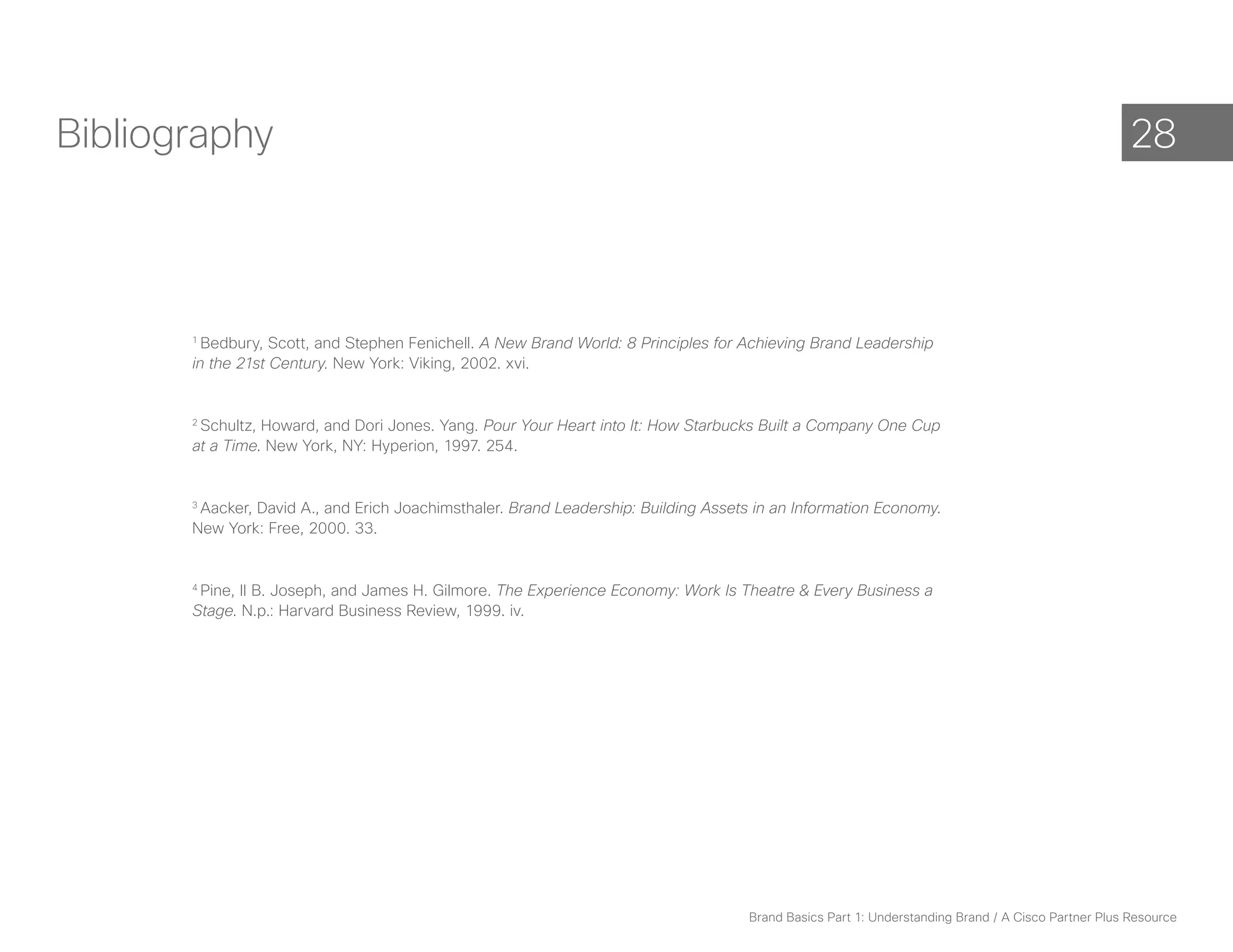 Bibliography                                                                                                                                         28



       1
         Bedbury, Scott, and Stephen Fenichell. A New Brand World: 8 Principles for Achieving Brand Leadership
       in the 21st Century. New York: Viking, 2002. xvi.


       2
        Schultz, Howard, and Dori Jones. Yang. Pour Your Heart into It: How Starbucks Built a Company One Cup
       at a Time. New York, NY: Hyperion, 1997. 254.


       3
        Aacker, David A., and Erich Joachimsthaler. Brand Leadership: Building Assets in an Information Economy.
       New York: Free, 2000. 33.


       4
        Pine, II B. Joseph, and James H. Gilmore. The Experience Economy: Work Is Theatre & Every Business a
       Stage. N.p.: Harvard Business Review, 1999. iv.




                                                                                     Brand Basics Part 1: Understanding Brand / A Cisco Partner Plus Resource
 