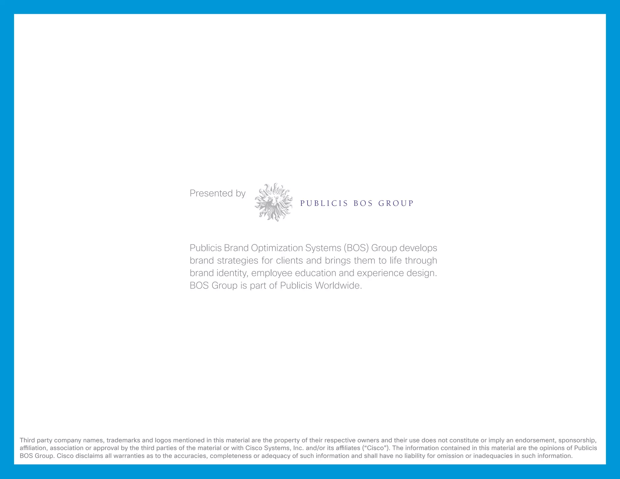 Presented by




                                                            Publicis Brand Optimization Systems (BOS) Group develops
                                                            brand strategies for clients and brings them to life through
                                                            brand identity, employee education and experience design.
                                                            BOS Group is part of Publicis Worldwide.




Third party company names, trademarks and logos mentioned in this material are the property of their respective owners and their use does not constitute or imply an endorsement, sponsorship,
affiliation, association or approval by the third parties of the material or with Cisco Systems, Inc. and/or its affiliates (“Cisco”). The information contained in this material are the opinions of Publicis
BOS Group. Cisco disclaims all warranties as to the accuracies, completeness or adequacy of such information and shall have no liability for omission or inadequacies in such information.
 