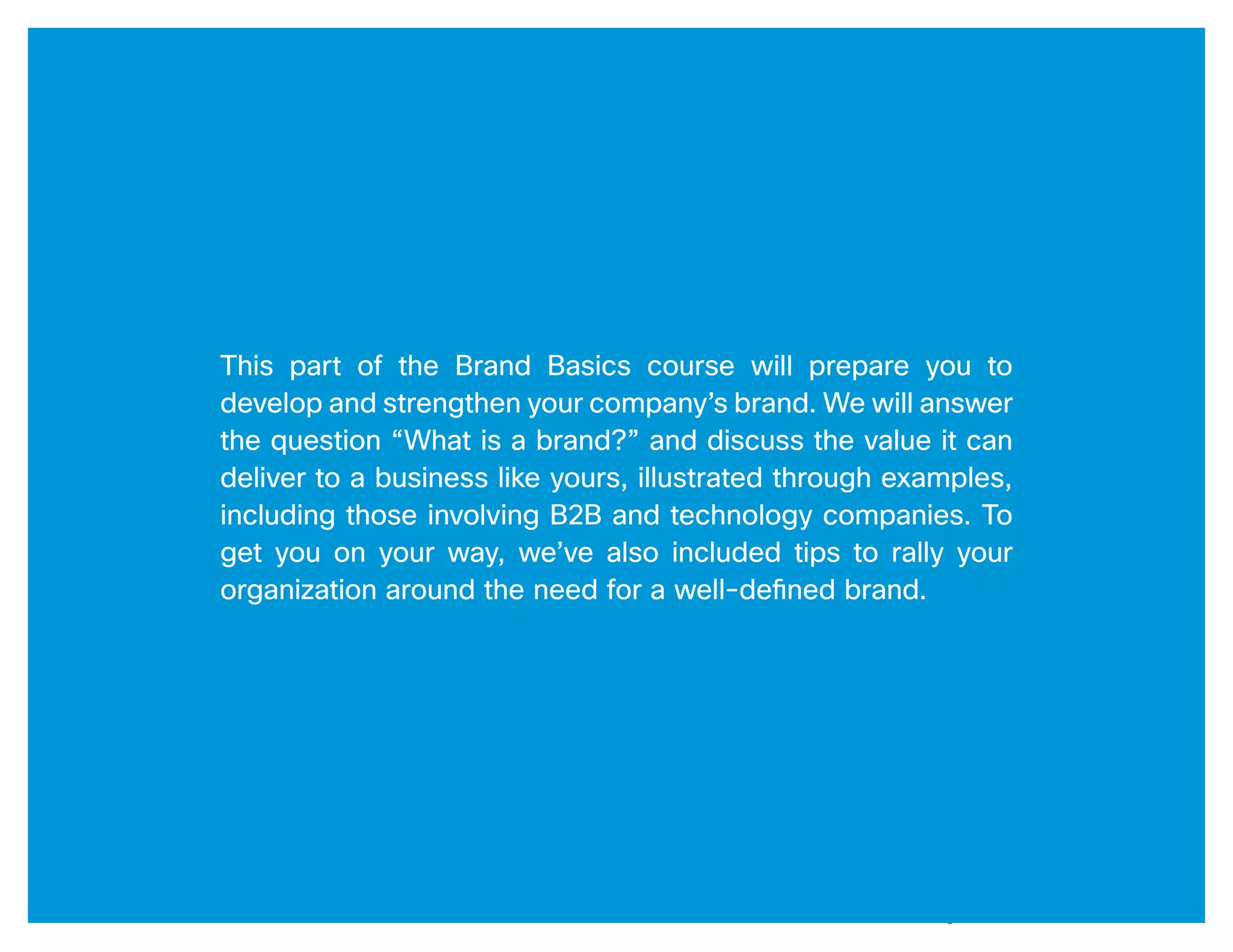 3




This part of the Brand Basics course will prepare you to
develop and strengthen your company’s brand. We will answer
the question “What is a brand?” and discuss the value it can
deliver to a business like yours, illustrated through examples,
including those involving B2B and technology companies. To
get you on your way, we’ve also included tips to rally your
organization around the need for a well-defined brand.




                                          Brand Basics Part 1: Understanding Brand / a Cisco Partner Plus Resource
 