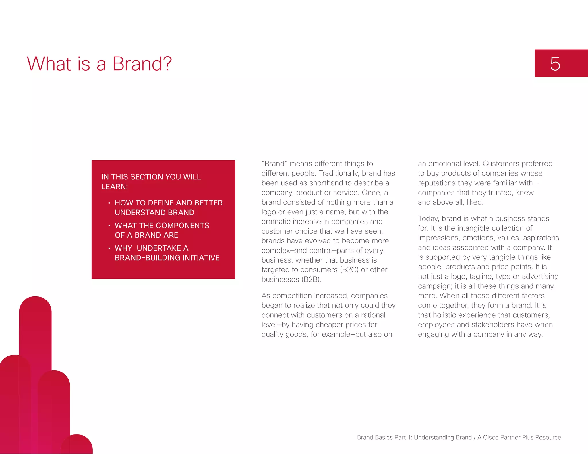 What is a Brand?                                                                                                                         5



                                        “Brand” means different things to                  an emotional level. Customers preferred
                                        different people. Traditionally, brand has         to buy products of companies whose
        In this section you will
                                        been used as shorthand to describe a               reputations they were familiar with—
        learn:
                                        company, product or service. Once, a               companies that they trusted, knew
         •	 How to define and better    brand consisted of nothing more than a             and above all, liked.
            understand brand            logo or even just a name, but with the
                                        dramatic increase in companies and                 Today, brand is what a business stands
         •	 What the components                                                            for. It is the intangible collection of
                                        customer choice that we have seen,
            of a brand are                                                                 impressions, emotions, values, aspirations
                                        brands have evolved to become more
         •	 Why undertake a             complex—and central—parts of every                 and ideas associated with a company. It
            brand-building initiative   business, whether that business is                 is supported by very tangible things like
                                        targeted to consumers (B2C) or other               people, products and price points. It is
                                        businesses (B2B).                                  not just a logo, tagline, type or advertising
                                                                                           campaign; it is all these things and many
                                        As competition increased, companies                more. When all these different factors
                                        began to realize that not only could they          come together, they form a brand. It is
                                        connect with customers on a rational               that holistic experience that customers,
                                        level—by having cheaper prices for                 employees and stakeholders have when
                                        quality goods, for example—but also on             engaging with a company in any way.




                                                                      Brand Basics Part 1: Understanding Brand / A Cisco Partner Plus Resource
 