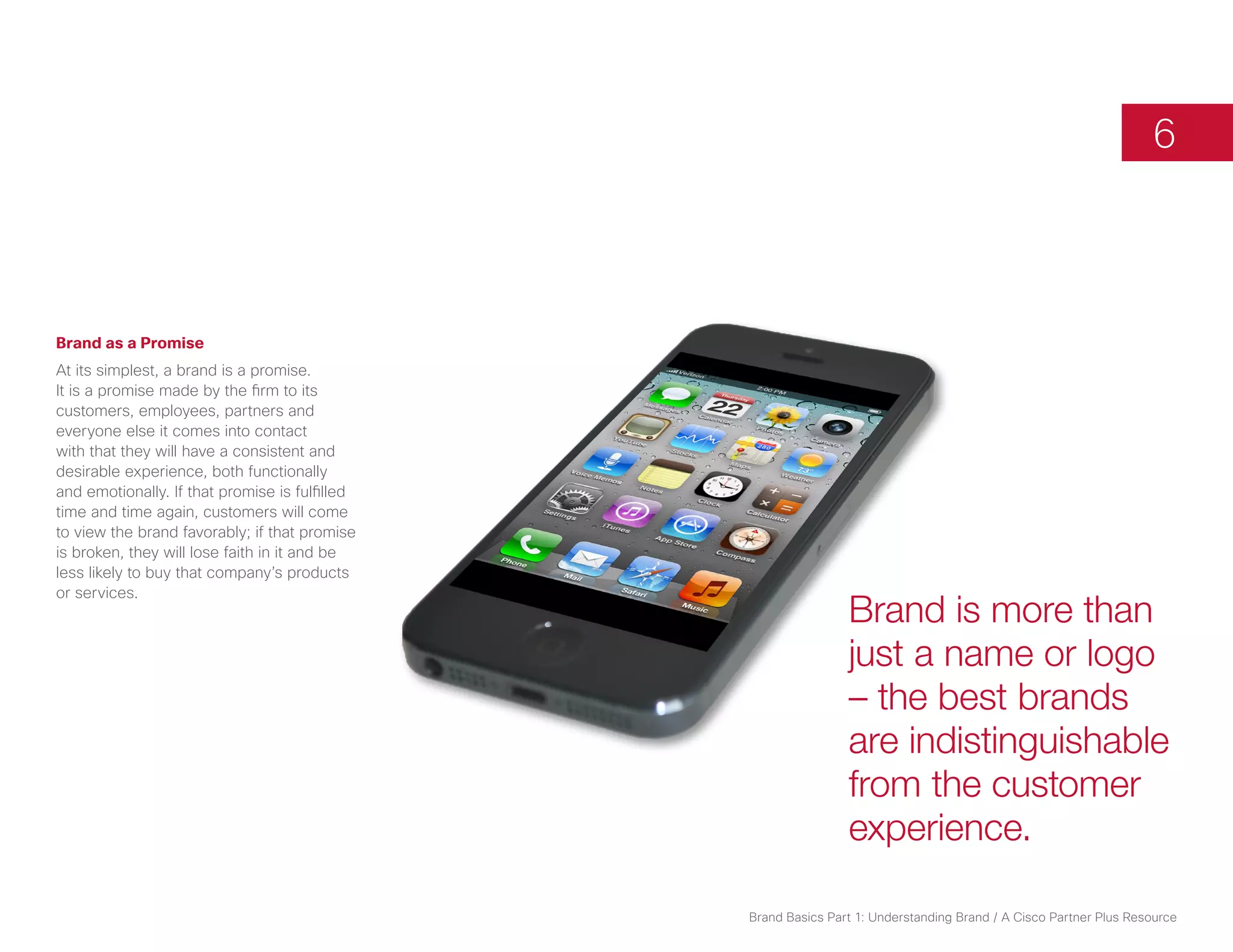 6



Brand as a Promise
At its simplest, a brand is a promise.
It is a promise made by the firm to its
customers, employees, partners and
everyone else it comes into contact
with that they will have a consistent and
desirable experience, both functionally
and emotionally. If that promise is fulfilled
time and time again, customers will come
to view the brand favorably; if that promise
is broken, they will lose faith in it and be
less likely to buy that company’s products
or services.
                                                                Brand is more than
                                                                just a name or logo
                                                                – the best brands
                                                                are indistinguishable
                                                                from the customer
                                                                experience.

                                                Brand Basics Part 1: Understanding Brand / A Cisco Partner Plus Resource
 