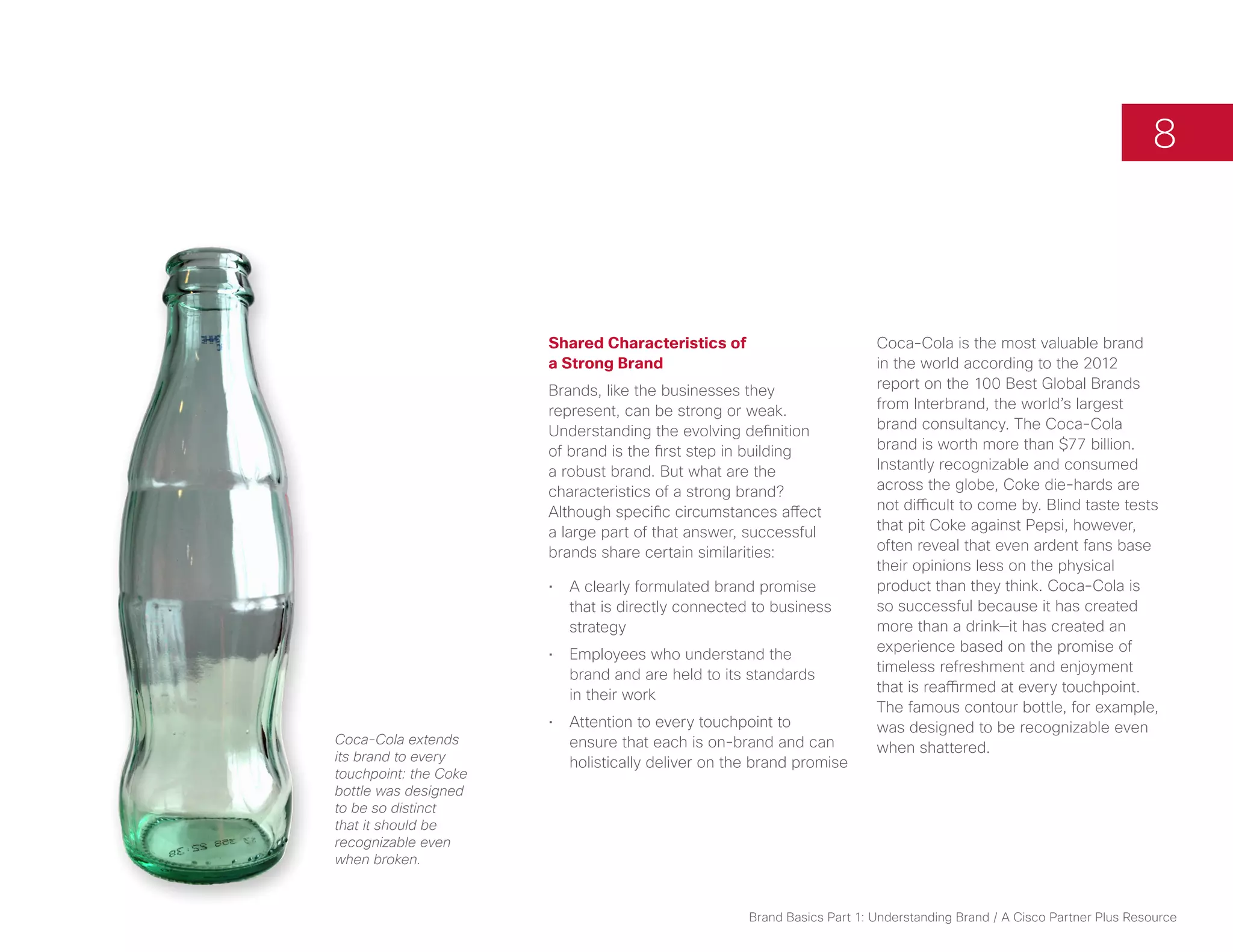 8



                       Shared Characteristics of                         Coca-Cola is the most valuable brand
                       a Strong Brand                                    in the world according to the 2012
                       Brands, like the businesses they                  report on the 100 Best Global Brands
                       represent, can be strong or weak.                 from Interbrand, the world’s largest
                       Understanding the evolving definition             brand consultancy. The Coca-Cola
                       of brand is the first step in building            brand is worth more than $77 billion.
                       a robust brand. But what are the                  Instantly recognizable and consumed
                       characteristics of a strong brand?                across the globe, Coke die-hards are
                       Although specific circumstances affect            not difficult to come by. Blind taste tests
                       a large part of that answer, successful           that pit Coke against Pepsi, however,
                       brands share certain similarities:                often reveal that even ardent fans base
                                                                         their opinions less on the physical
                       •	 A clearly formulated brand promise             product than they think. Coca-Cola is
                          that is directly connected to business         so successful because it has created
                          strategy                                       more than a drink—it has created an
                       •	 Employees who understand the                   experience based on the promise of
                          brand and are held to its standards            timeless refreshment and enjoyment
                          in their work                                  that is reaffirmed at every touchpoint.
                                                                         The famous contour bottle, for example,
                       •	 Attention to every touchpoint to               was designed to be recognizable even
Coca-Cola extends         ensure that each is on-brand and can           when shattered.
its brand to every        holistically deliver on the brand promise
touchpoint: the Coke
bottle was designed
to be so distinct
that it should be
recognizable even
when broken.



                                                    Brand Basics Part 1: Understanding Brand / A Cisco Partner Plus Resource
 