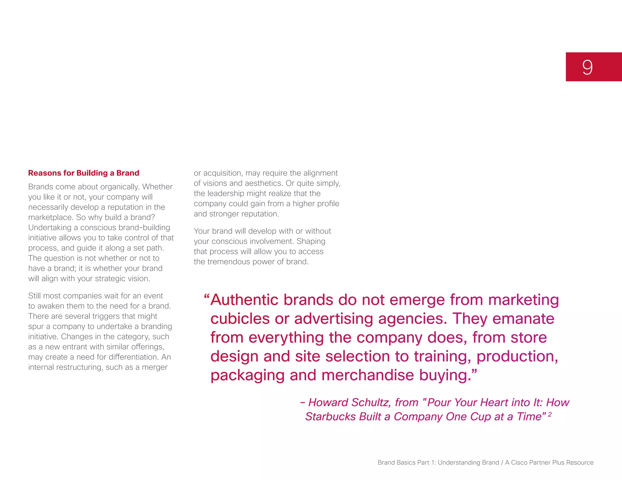 9



Reasons for Building a Brand                    or acquisition, may require the alignment
Brands come about organically. Whether          of visions and aesthetics. Or quite simply,
you like it or not, your company will           the leadership might realize that the
necessarily develop a reputation in the         company could gain from a higher profile
marketplace. So why build a brand?              and stronger reputation.
Undertaking a conscious brand-building          Your brand will develop with or without
initiative allows you to take control of that   your conscious involvement. Shaping
process, and guide it along a set path.         that process will allow you to access
The question is not whether or not to           the tremendous power of brand.
have a brand; it is whether your brand
will align with your strategic vision.

Still most companies wait for an event
to awaken them to the need for a brand.           “Authentic brands do not emerge from marketing
There are several triggers that might
spur a company to undertake a branding
                                                   cubicles or advertising agencies. They emanate
initiative. Changes in the category, such
as a new entrant with similar offerings,
                                                   from everything the company does, from store
may create a need for differentiation. An          design and site selection to training, production,
internal restructuring, such as a merger
                                                   packaging and merchandise buying.”
                                                              		               – Howard Schultz, from "Pour Your Heart into It: How 		
                                                    			                         Starbucks Built a Company One Cup at a Time"2



                                                                                              Brand Basics Part 1: Understanding Brand / A Cisco Partner Plus Resource
 
