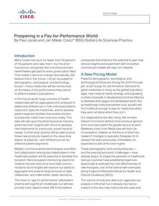 Point of View




Prospering in a Pay-for-Performance World
By Paul Jones and Jan Malek, Cisco® IBSG Global Life Sciences Practice



Introduction
Many medicines work for fewer than 50 percent                      companies that embrace the potential to gain new
of the patients who take them,1 but the phar-                      clinical insights and experiment with innovative
maceutical companies that manufacture them                         commercial models will reap rich rewards.
nevertheless get paid for every prescription filled.
This model is about to change dramatically. We                     A New Pricing Model
believe that in the future—driven by powerful                      Powerful demographic, sociological, and
demographic, sociological, and technology                          technological forces are driving the shift from pay
forces—many medicines will be reimbursed                           per script to pay for performance. Demand for
on the basis of the performance they deliver                       good medicines is rising: as the global population
to different patient populations.                                  ages, new medical needs emerge, and a growing
                                                                   number of people in developing countries fall prey
In this future world, large volumes of health-
                                                                   to diseases that plague the developed world. But
related data will be aggregated and analyzed to
                                                                   as healthcare costs everywhere soar, society will
determine differences in how individual patients
                                                                   find it difficult enough to pay for medicines when
respond to specific medicines, and to develop
                                                                   they work, let alone when they don’t.
patient segment profiles that enable doctors
to prescribe medicines more accurately. This                       Our expectations are also rising. We are less
data will also give the pharmaceutical industry                    tolerant of product defects than previous genera-
(pharma) fresh insights with which to develop                      tions and now expect the goods we buy to work
new treatments for previously unmet medical                        flawlessly every time. Medicines will soon be
needs. Furthermore, pharma will be able to price                   no exception. Indeed, as the focus of pharma’s
these new products based on the value they                         research changes to specialty therapies for ill-
deliver to patients—with different prices for                      nesses that were previously untreatable, our
different patient segments.                                        expectations will climb even higher.
Modern communications technologies and effec-                      These demographic and social pressures—
tive collaboration among key stakeholders in the                   and the ensuing economic challenges—have
healthcare system will be essential to facilitate this             already begun to shape the provision of healthcare.
transition. Remote patient monitoring, electronic                  Various countries have established agencies
medical records, and voice and video commu-                        specifically to evaluate the cost-effectiveness of
nications technologies will improve our ability to                 new therapies, one of the best-known examples
aggregate and analyze large amounts of data,                       being England’s National Institute for Health and
collaborate, and make better, faster decisions.                    Clinical Excellence (NICE).
The move to “pay for performance” will present                     The volume of outcome data such agencies can
pharma with significant challenges, but will also                  analyze is still small, but it already has had an
provide many opportunities. We firmly believe                      impact on the way new medicines are used and


                                     Cisco IBSG © 2009 Cisco Systems, Inc. All rights reserved.                          1
 