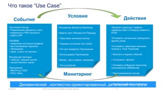 Что такое “Use Case”
14.05.2014 © 2013 Cisco and/or its affiliates. All rights reserved. 6
События
Условия Действия
Мониторинг
Динамический , контекстно-ориентированный, детальный контроль
Состояние Сессии
• Подключение абонента к сети
• изменения в PDP контексте
• работа DPI
OSS/BSS
• изменение состояния профиля
• восстановление подписки
• обновление
• заказ услуги на портале ..
Внутренние триггеры:
• тайм-аут текущей сессии ,
• начало биллинг цикла ,
Приложения
• IMS Proxy CSCF
• OCS, Other..
•Subscriber tier/entitlement
•Положение абонента (Roaming)
•Лимиты квот Объема или Периода
• Пороговые значения полосы
• Текущее состояние сети (QoS)
• Тип или приоритет Приложения
• Используемое Приложение
• Время , день недели, праздники
• Тип устройства
•Загрузить фильтры трафика ,
парметры QoS и Charging правила в
PCEF
•Отправить сигнальные сообщения к
другим узлам
•Установить пороговые значения
Volume и Time Thresholds
• Записать в журнал событий
• Установить «флаги»
• Отправка сообщения конечному
пользователю (SMS/email)
• Перенаправление сессии
• Предупреждение AoC
• Отправка аварийного сообщения
 