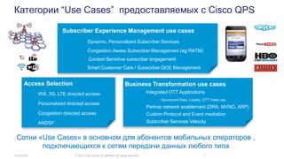 Категории “Use Cases” предоставляемых с Cisco QPS
14.05.2014 © 2014 Cisco and/or its affiliates. All rights reserved. 7
Subscriber Experience Management use cases
Dynamic, Personalized Subscriber Services
Congestion Aware Subscriber Management (eg RATM)
Context Sensitive subscriber engagement
Smart Customer Care / Subscriber QOE Management
Access Selection
Wifi, 3G, LTE directed access
Personalised directed access
Congestion directed access
ANDSF
Сотни «Use Cases» в основном для абонентов мобильных операторов ,
подключающихся к сетям передачи данных любого типа
Business Transformation use cases
Integrated OTT Applications
- Sponsored Data. Loyalty, OTT Video opt.
Partner network enablement (DRA, MVNO, ARP)
Custom Protocol and Event mediation
Subscriber Services Velocity
 