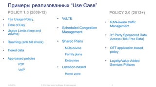 Примеры реализованных “Use Case”
• Fair Usage Policy
• Time of Day
• Usage Limits (time and
volume)
• Roaming (anti bill shock)
• Tiered data
• App-based policies
P2P
VoIP
14.05.2014 © 2014 Cisco and/or its affiliates. All rights reserved. 8
POLICY 1.0 (2009-12) POLICY 2.0 (2013+)
• RAN-aware traffic
Management
• 3rd Party Sponsored Data
Access (Toll-Free Data)
• OTT application-based
policy
• Loyalty/Value Added
Services Policies
• VoLTE
• Scheduled Congestion
Management
• Shared Plans
Multi-device
Family plans
Enterprise
• Location-based
Home zone
 