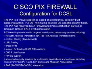 CISCO PIX FIREWALL
               Configuration for DCSL
The PIX is a firewall appliance based on a hardened, specially built
operating system, PIX OS, minimizing possible OS-specific security holes.
The PIX has received ICSA Firewall and IPsec certification as well as
Common Criteria EAL4 evaluation status.
PIX firewalls provide a wide range of security and networking services including:
Network Address Translation (NAT) or Port Address Translation (PAT)
content filtering (Java/ActiveX)
URL filtering
IPsec VPN
support for leading X.509 PKI solutions
DHCP client/server
PPPoE support
advanced security services for multimedia applications and protocols including
Voice over IP (VoIP), H.323, SIP, Skinny and Microsoft NetMeeting
AAA (RADIUS/TACACS+) integration
 