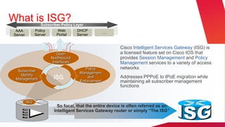 What is ISG?      Subscriber Policy Layer
 AAA           Policy      Web        DHCP
                                                     …
Server         Server      Portal     Server


                                                          Cisco Intelligent Services Gateway (ISG) is
                            Open                          a licensed feature set on Cisco IOS that
                        Northbound                        provides Session Management and Policy
                         Interfaces                       Management services to a variety of access
                                          Policy          networks
  Subscriber
                                       Management
   Identity
 Management              ISG               and            Addresses PPPoE to IPoE migration while
                                       Enforcement        maintaining all subscriber management
                                                          functions


         ISG
                           So focal, that the entire device is often referred as an:
                         Intelligent Services Gateway router or simply “The ISG”
 