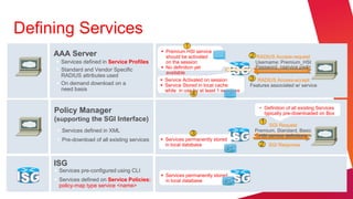 Defining Services
                                                           1
                                                 Premium HSI service
     AAA Server                                   should be activated                   2   RADIUS Access-request
      Services defined in Service Profiles       on the session                            Username: Premium_HSI
      Standard and Vendor Specific              No definition yet                         Password: <service pwd>
                                                  available
       RADIUS attributes used
                                                 Service Activated on session          3  RADIUS Access-accept
      On demand download on a                   Service Stored in local cache         Features associated w/ service
       need basis                                 while in use by at least 1 sessions
                                                               4
                                                                                              • Definition of all existing Services
     Policy Manager                                                                             typically pre-downloaded on Box
     (supporting the SGI Interface)                                                           1   SGI Request
       Services defined in XML                                                             Premium, Standard, Basic
                                                               3                              HSI service definitions
       Pre-download of all existing services    Services permanently stored
                                                  in local database                           2   SGI Response


     ISG
      Services pre-configured using CLI
                                                 Services permanently stored
      Services defined on Service Policies:      in local database
       policy-map type service <name>
 
