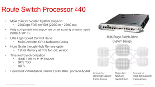 Route Switch Processor 440
 •       More than 2x boosted System Capacity
          • 220Gbps FDX per Slot (220G in + 220G out)
 •       Fully compatible and supported on all existing chassis types
         (9006 & 9010)
 •       Ultra High Speed Control Plane                                              Multi-Stage Switch-fabric
           • MultiCore Intel CPU (Nehalem Class)                                          System Design
 •       Huge Scale through High Memory option
          • 12GB Memory at FCS for -SE version
 •       Time and Synchronization
           • IEEE 1588 v2 PTP support
           • GPS ToD
           • BITS
 •       Dedicated Virtualization Cluster EoBC 10GE ports on-board
                                                                        Linecard w/           Redundant       Linecard w/
                                                                        Ultra High Capacity   NextGen         Ultra High Capacity
                                                                        Fabric Access         Switch Fabric   Fabric Access
 © 2010 Cisco and/or its affiliates. All rights reserved.                                                     Cisco Confidential   35
 