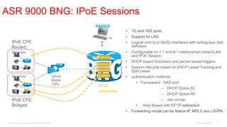 ASR 9000 BNG: IPoE Sessions
                                                               RADIUS                       IPoE sessions
                                                                           •   1G and 10G ports
                                                                           •   Support for LAG
     IPoE CPE                                                              •   Logical (dot1q or QinQ) interfaces with ambiguous vlan
     Routed                                                                    definition
      Residential                                                          •   Configurable on 1:1 and N:1 relationships betw/VLAN
                                                                               and IPoE Session
                       A                                                   •   DHCP based Discovery and packet based triggers
                                                                           •   Session lifecycle based on DHCP Lease Tracking and
                     STB                                                       Split Lease
      Residential                                       GPON               •   authentication methods
                                                        MSAN
                                                        VDSL                     • Transparent : NAS port
                                                                IPoE
                                                                                                 – DHCP Option 82
                                                                sessions
                     STB
                                                                                                 – DHCP Option 60
     IPoE CPE                                                                                    – vlan encap
     Bridged                                                                     •   Web Based with HTTP redirection
                                                                           •   Forwarding model can be Native IP, MPLS ans L3VPN


 © 2010 Cisco and/or its affiliates. All rights reserved.                                                           Cisco Confidential   36
 