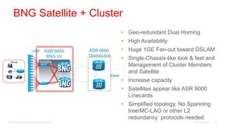 BNG Satellite + Cluster
                                                                             • Geo-redundant Dual Homing
                                                                             • High Availability
           MSAN               nxGE            ASR 9000     ASR 9000          • Huge 1GE Fan-out toward DSLAM
           VDSL
                                               BNG nV      Distribution
                                                                             • Single-Chassis-like look & feel and
   Home                                 Satellite
                                                                               Management of Cluster Members
                                                                               and Satellite
                                                                      Core
                                                                             • Increase capacity
                                                                             • Satellites appear like ASR 9000
                                                                               Linecards
                                                                             • Simplified topology, No Spanning
                                                                               tree/MC-LAG or other L2
                                                                               redundancy protocols needed
© 2010 Cisco and/or its affiliates. All rights reserved.                                                 Cisco Confidential   42
 