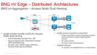 BNG nV Edge – Distributed Architectures
BNG on Aggregation – Access Node Dual Homing
                                                                                    LAG
                                                                   Agg.   Dist.
                                                             LAG                   Act.   H1-A

                                                                                          H1-B
                                                                   A1      D1
                                                                                                      Core
                                                                                          H2-A
                                                                                   Stb.
                                                                                          H2-B
                                                                   A2      D2

• single access bundle (LAG) for Access                                     • single access subnet to subscriber
  Node dual homing                                                                  – Single subscriber subnet advertised toward
                                                                                      core (minimizes subnet fragmentation
        – Active/Standby member link, OR                                              issues)
        – Source based (US), Destination based                                      – No split subnets
          (DS) loadbalancing                                                        – No host route advertisement
        – No MC-LAG, PADO delay (PPPoE),                                    •     stateful failover
          Access redundancy protocol                                                – no session re-establishment on node failure


  © 2010 Cisco and/or its affiliates. All rights reserved.                                                        Cisco Confidential   44
 