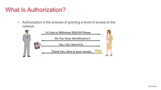 What Is Authorization?
    • Authorization is the process of granting a level of access to the
      network
                       I’d Like to Withdraw $200.00 Please.

                              Do You Have Identification?

                                 Yes, I Do. Here It Is.

                           Thank You. Here is your money.




                                                                          #CiscoPlus
 