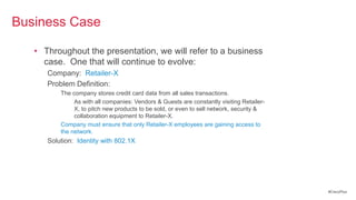Business Case

   • Throughout the presentation, we will refer to a business
     case. One that will continue to evolve:
      Company: Retailer-X
      Problem Definition:
          The company stores credit card data from all sales transactions.
               As with all companies: Vendors & Guests are constantly visiting Retailer-
               X, to pitch new products to be sold, or even to sell network, security &
               collaboration equipment to Retailer-X.
          Company must ensure that only Retailer-X employees are gaining access to
          the network.
      Solution: Identity with 802.1X




                                                                                           #CiscoPlus
 
