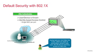Default Security with
Default Security with 802.1X                          802.1X

                      After Authentication

                     User/Device is Known
                     Identity-based Access Control
                           • Single MAC per port


                             Looks the
                              same as
                              without
                               802.1X



                       ?

   Authenticated User: Sally
                                                               Having read your mind Sally, that
                Authenticated Machine: XP-ssales-45              is true, unless you apply an
                                                                authorization, access is wide
                                                               open. We will discuss restricting
                                                                     access at a later time.


                                                                                                   #CiscoPlus
 