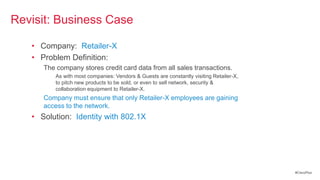 Revisit: Business Case

   • Company: Retailer-X
   • Problem Definition:
      The company stores credit card data from all sales transactions.
          As with most companies: Vendors & Guests are constantly visiting Retailer-X,
          to pitch new products to be sold, or even to sell network, security &
          collaboration equipment to Retailer-X.
      Company must ensure that only Retailer-X employees are gaining
      access to the network.
   • Solution: Identity with 802.1X




                                                                                         #CiscoPlus
 